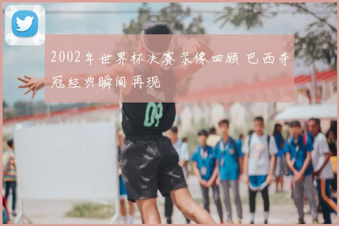 2002年世界杯决赛录像回顾 巴西夺冠经典瞬间再现